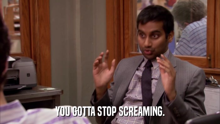 YOU GOTTA STOP SCREAMING.  
