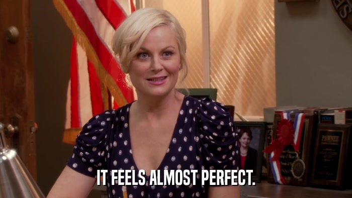IT FEELS ALMOST PERFECT.  