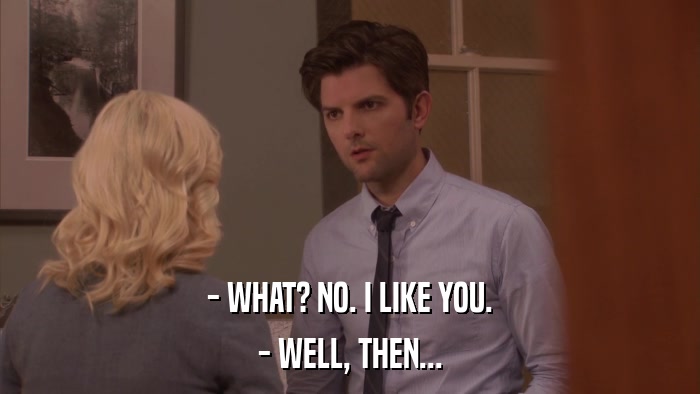 - WHAT? NO. I LIKE YOU. - WELL, THEN... 