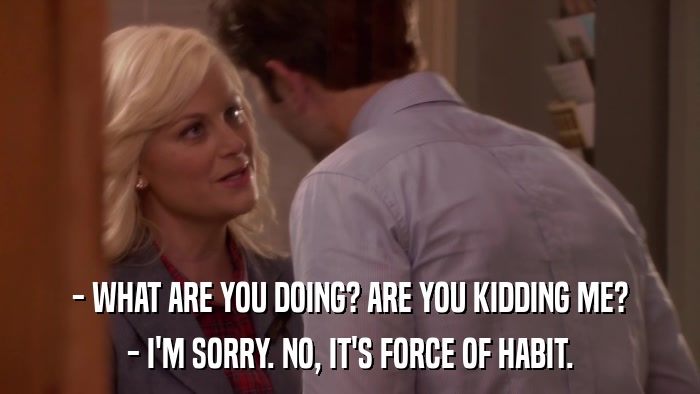- WHAT ARE YOU DOING? ARE YOU KIDDING ME? - I'M SORRY. NO, IT'S FORCE OF HABIT. 