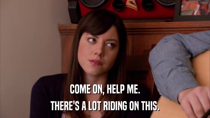 COME ON, HELP ME. THERE'S A LOT RIDING ON THIS. 
