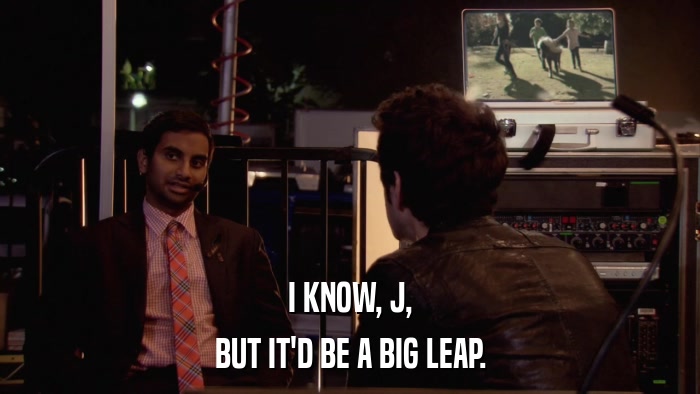 I KNOW, J, BUT IT'D BE A BIG LEAP. 