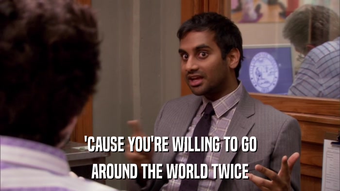 'CAUSE YOU'RE WILLING TO GO AROUND THE WORLD TWICE 