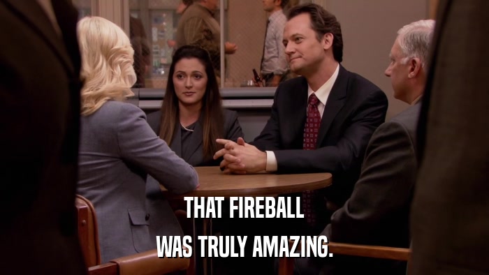 THAT FIREBALL WAS TRULY AMAZING. 