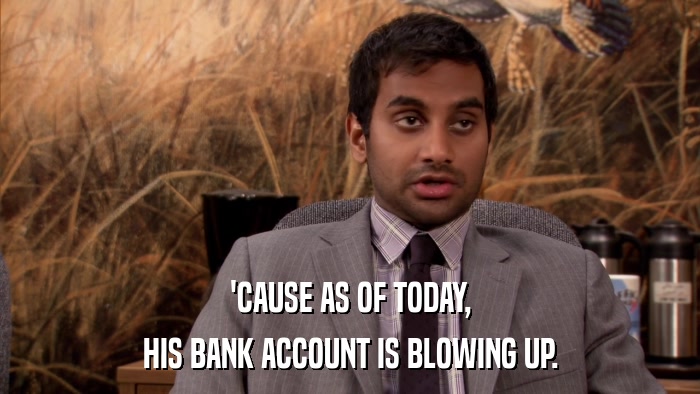 'CAUSE AS OF TODAY, HIS BANK ACCOUNT IS BLOWING UP. 