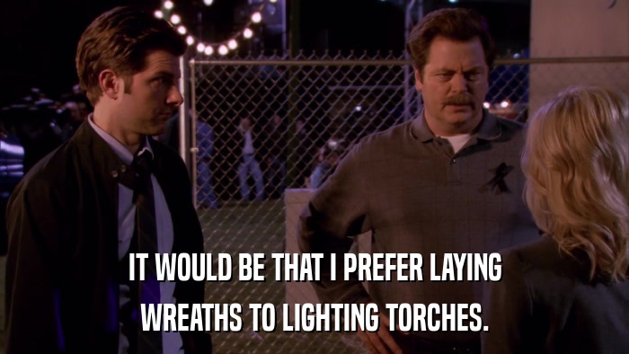IT WOULD BE THAT I PREFER LAYING WREATHS TO LIGHTING TORCHES. 