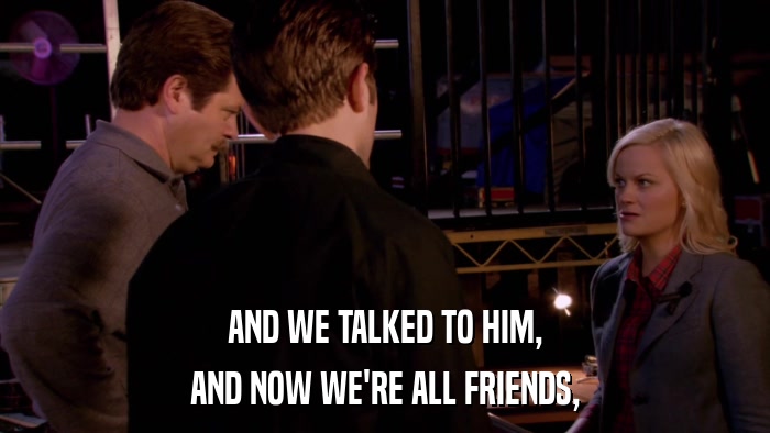 AND WE TALKED TO HIM, AND NOW WE'RE ALL FRIENDS, 