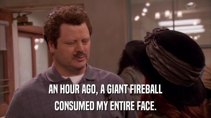 AN HOUR AGO, A GIANT FIREBALL CONSUMED MY ENTIRE FACE. 