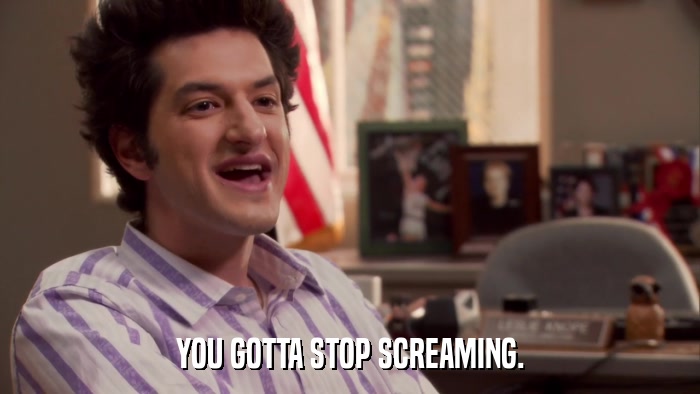 YOU GOTTA STOP SCREAMING.  