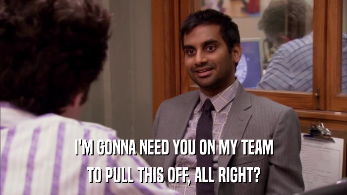 I'M GONNA NEED YOU ON MY TEAM TO PULL THIS OFF, ALL RIGHT? 