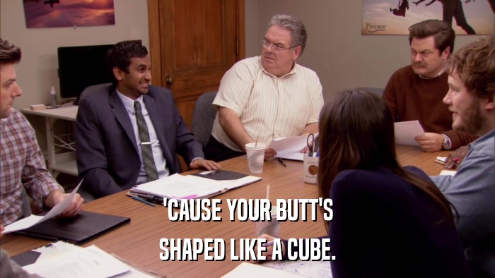 'CAUSE YOUR BUTT'S SHAPED LIKE A CUBE. 