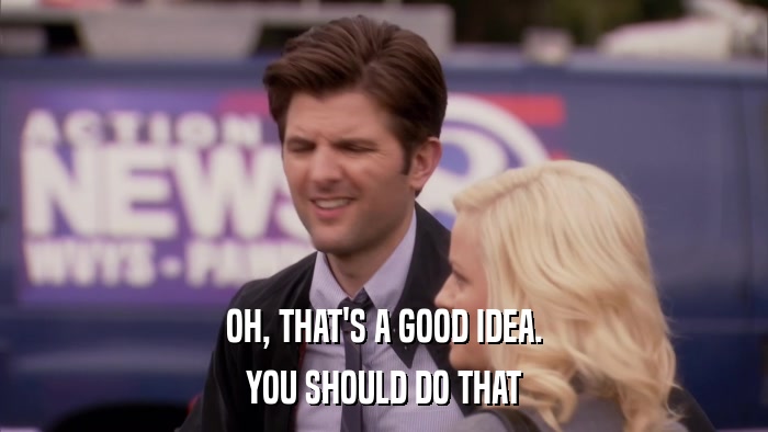 OH, THAT'S A GOOD IDEA. YOU SHOULD DO THAT 