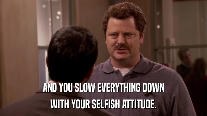 AND YOU SLOW EVERYTHING DOWN WITH YOUR SELFISH ATTITUDE. 
