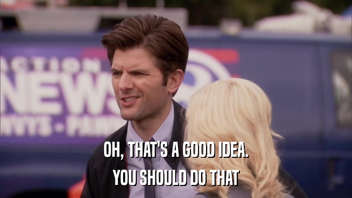 OH, THAT'S A GOOD IDEA. YOU SHOULD DO THAT 