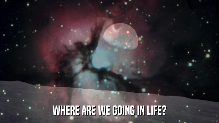 WHERE ARE WE GOING IN LIFE?  