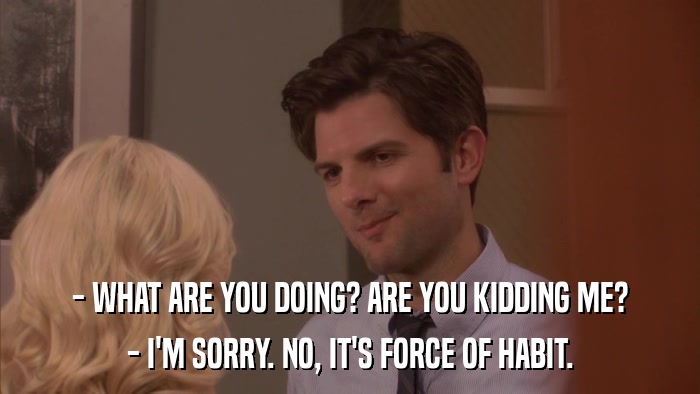 - WHAT ARE YOU DOING? ARE YOU KIDDING ME? - I'M SORRY. NO, IT'S FORCE OF HABIT. 