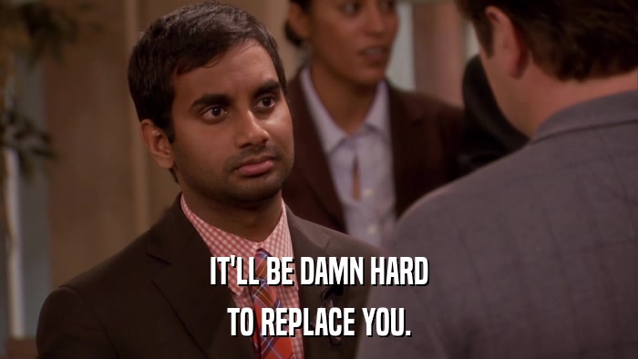 IT'LL BE DAMN HARD TO REPLACE YOU. 