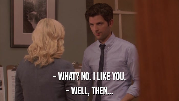 - WHAT? NO. I LIKE YOU. - WELL, THEN... 