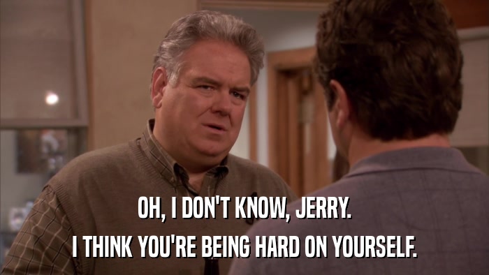 OH, I DON'T KNOW, JERRY. I THINK YOU'RE BEING HARD ON YOURSELF. 