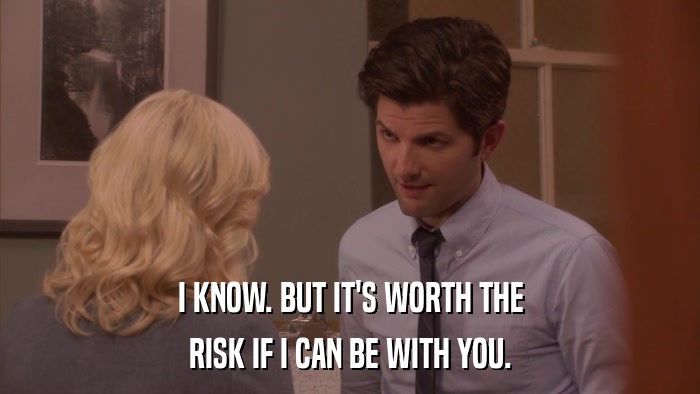 I KNOW. BUT IT'S WORTH THE RISK IF I CAN BE WITH YOU. 