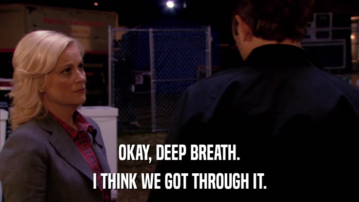 OKAY, DEEP BREATH. I THINK WE GOT THROUGH IT. 