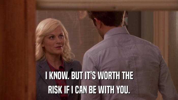 I KNOW. BUT IT'S WORTH THE RISK IF I CAN BE WITH YOU. 
