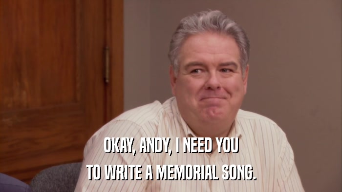 OKAY, ANDY, I NEED YOU TO WRITE A MEMORIAL SONG. 