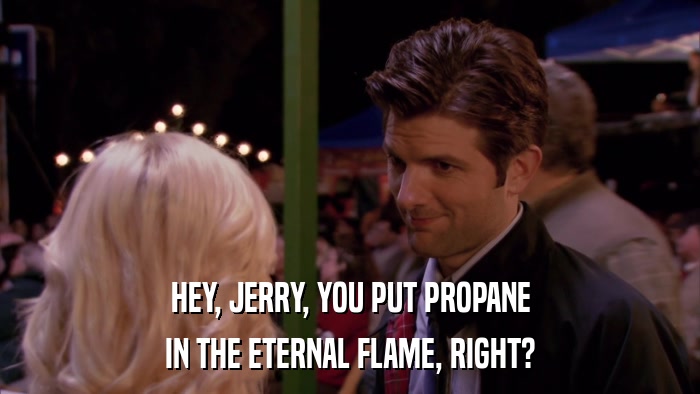 HEY, JERRY, YOU PUT PROPANE IN THE ETERNAL FLAME, RIGHT? 