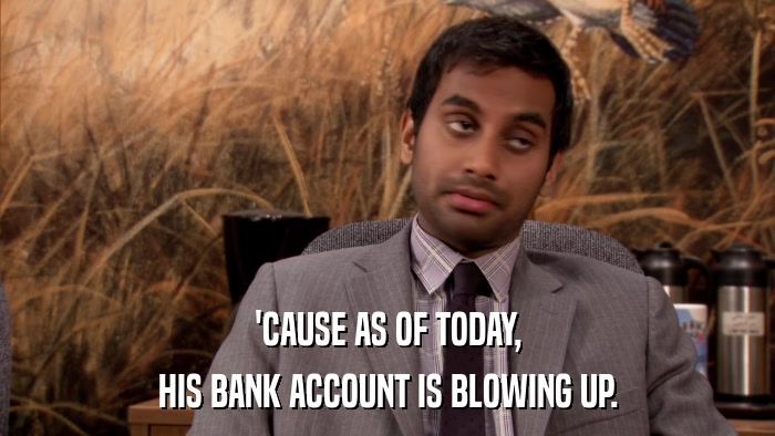 'CAUSE AS OF TODAY, HIS BANK ACCOUNT IS BLOWING UP. 