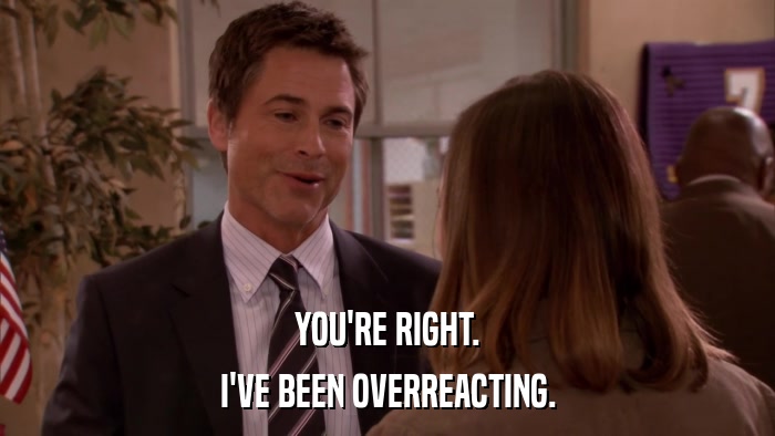 YOU'RE RIGHT. I'VE BEEN OVERREACTING. 