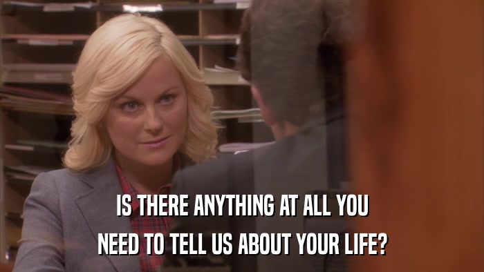 IS THERE ANYTHING AT ALL YOU NEED TO TELL US ABOUT YOUR LIFE? 