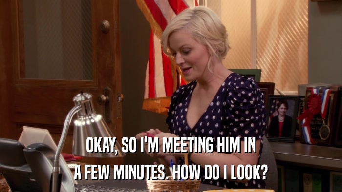OKAY, SO I'M MEETING HIM IN A FEW MINUTES. HOW DO I LOOK? 