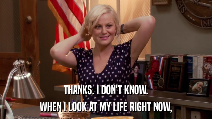 THANKS. I DON'T KNOW. WHEN I LOOK AT MY LIFE RIGHT NOW, 