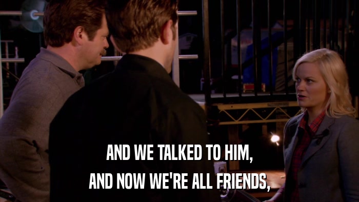 AND WE TALKED TO HIM, AND NOW WE'RE ALL FRIENDS, 