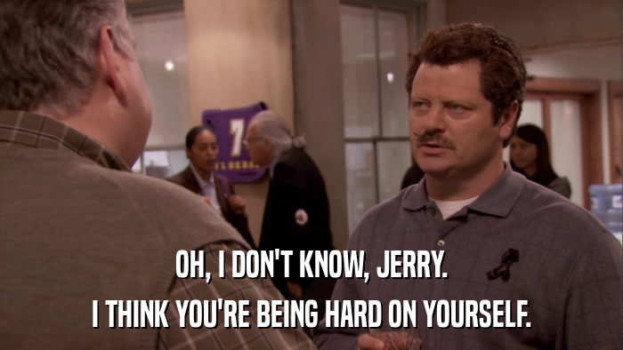 OH, I DON'T KNOW, JERRY. I THINK YOU'RE BEING HARD ON YOURSELF. 