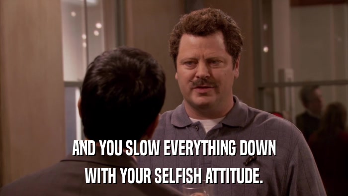 AND YOU SLOW EVERYTHING DOWN WITH YOUR SELFISH ATTITUDE. 