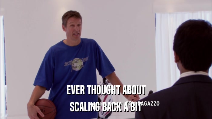 EVER THOUGHT ABOUT SCALING BACK A BIT 