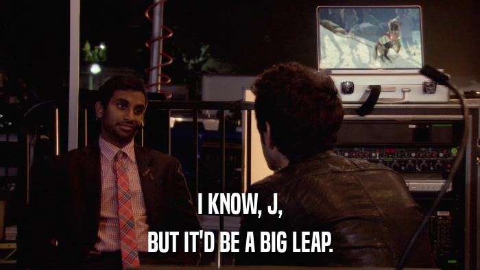 I KNOW, J, BUT IT'D BE A BIG LEAP. 