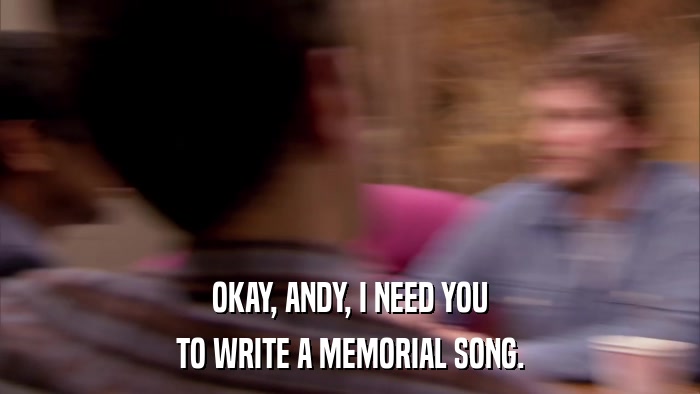 OKAY, ANDY, I NEED YOU TO WRITE A MEMORIAL SONG. 