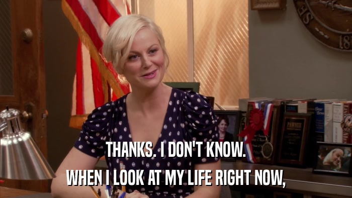 THANKS. I DON'T KNOW. WHEN I LOOK AT MY LIFE RIGHT NOW, 