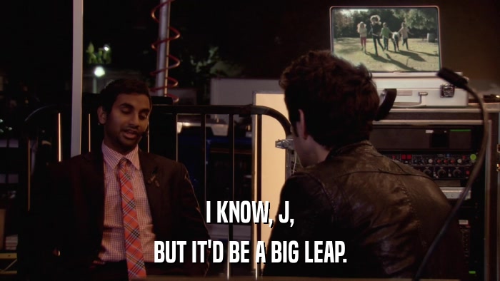 I KNOW, J, BUT IT'D BE A BIG LEAP. 