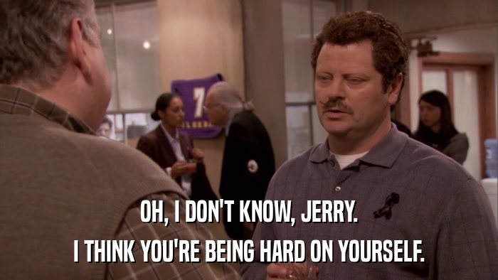 OH, I DON'T KNOW, JERRY. I THINK YOU'RE BEING HARD ON YOURSELF. 