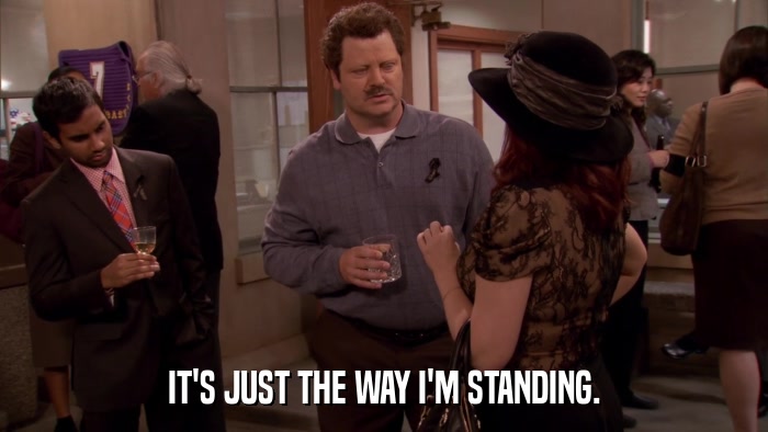 IT'S JUST THE WAY I'M STANDING.  