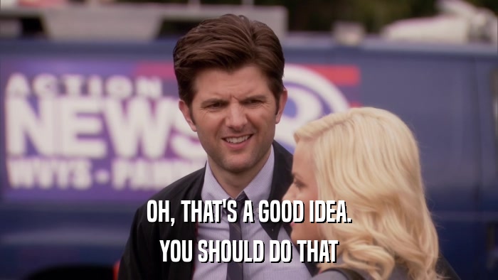OH, THAT'S A GOOD IDEA. YOU SHOULD DO THAT 