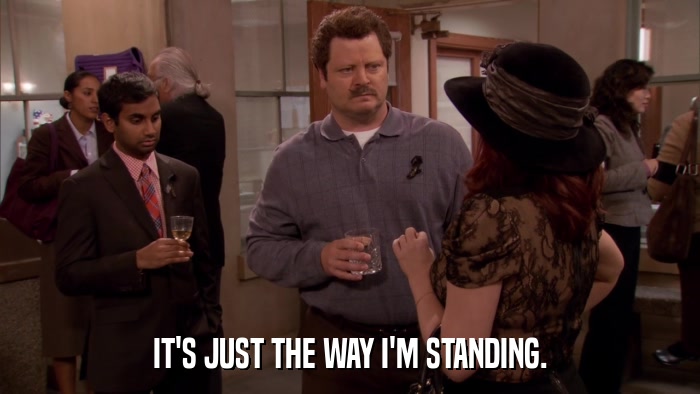 IT'S JUST THE WAY I'M STANDING.  