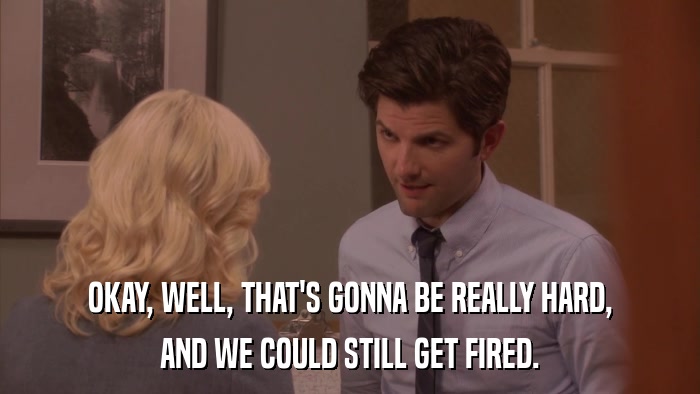 OKAY, WELL, THAT'S GONNA BE REALLY HARD, AND WE COULD STILL GET FIRED. 