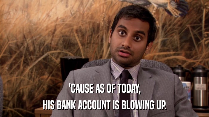 'CAUSE AS OF TODAY, HIS BANK ACCOUNT IS BLOWING UP. 