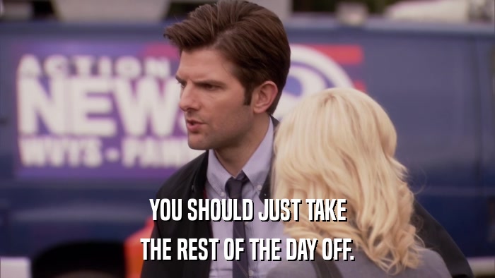 YOU SHOULD JUST TAKE THE REST OF THE DAY OFF. 