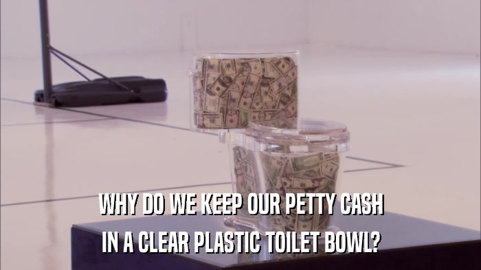 WHY DO WE KEEP OUR PETTY CASH IN A CLEAR PLASTIC TOILET BOWL? 