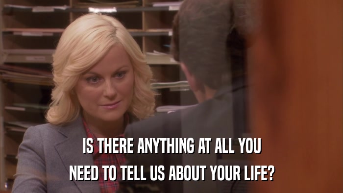 IS THERE ANYTHING AT ALL YOU NEED TO TELL US ABOUT YOUR LIFE? 